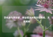 李永波与龚智超，师徒情深共铸羽坛辉煌，关系揭秘