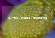 CBA广东队，荣耀传承，续写男篮辉煌