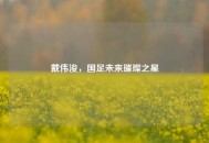 戴伟浚，国足未来璀璨之星