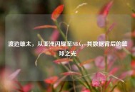 渡边雄太，从亚洲闪耀至NBA，其数据背后的篮球之光