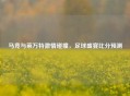 马竞与莱万特     碰撞，足球盛宴比分预测