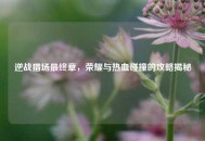 逆战猎场最终章，荣耀与热血碰撞的攻略揭秘