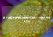 探寻连接梦想与职业篮球的桥梁，NBA选秀网站大盘点