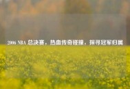 2006 NBA 总决赛，热血传奇碰撞，探寻冠军归属