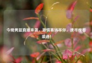 今晚男篮直播来袭，***赛场等你，速寻观看渠道！
