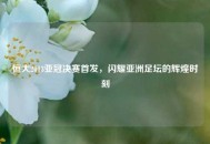 恒大2013亚冠决赛首发，闪耀亚洲足坛的辉煌时刻