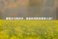 葡萄牙与西班牙，谁是欧洲旅游理想之选？