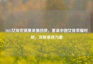 2025女排世锦赛录像回放，重温中国女排荣耀时刻，汲取奋进力量