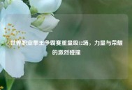 世界职业拳王争霸赛重量级12场，力量与荣耀的激烈碰撞