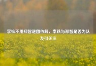 李铁不用郑智谜团待解，李铁与郑智是否为队友引关注