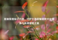 ***紫霞仙子污图，守护王者荣耀游戏文化纯净与高清壁纸之美