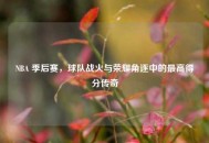 NBA 季后赛，球队战火与荣耀角逐中的更高得分传奇