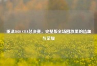 重温2020 CBA总决赛，完整版全场回放里的热血与荣耀