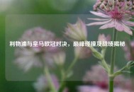 利物浦与皇马欧冠对决，巅峰碰撞及战绩揭秘