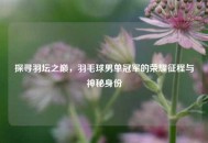 探寻羽坛之巅，羽毛球男单冠军的荣耀征程与神秘身份