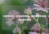 中国与日本U23足球决赛直播，跨越国界的绿茵精彩进球对话