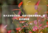 恒大足球亚冠直播，热血与荣耀***碰撞，揭晓直播结果