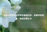 法国与克罗地亚世界杯巅峰对决，荣耀梦想碰撞，揭晓决赛比分