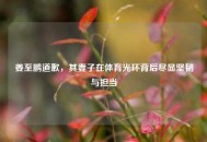 姜至鹏道歉，其妻子在体育光环背后尽显坚韧与担当