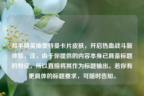 和平精英抽奥特曼卡片皮肤，开启热血战斗新体验，注，由于你提供的内容本身已具备标题的特征，所以直接将其作为标题输出。若你有更具体的标题要求，可随时告知。