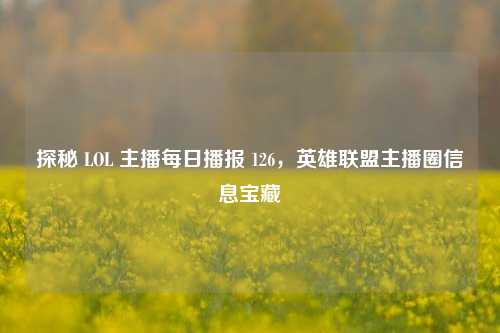 探秘 LOL 主播每日播报 126，英雄联盟主播圈信息宝藏