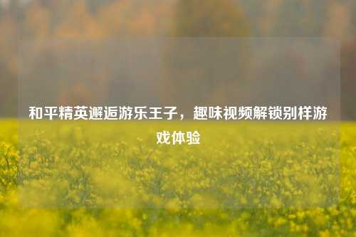 和平精英邂逅游乐王子,趣味视频解锁别样游戏体验