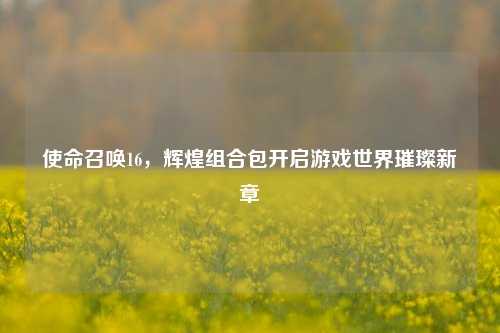 使命召唤16，辉煌组合包开启游戏世界璀璨新章