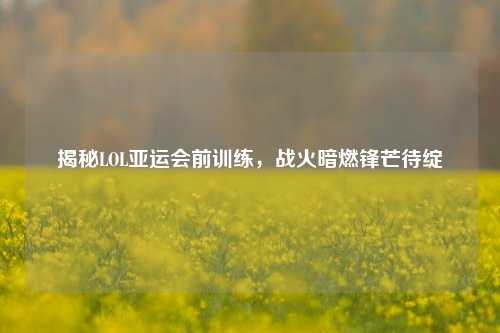 揭秘LOL亚运会前训练，战火暗燃锋芒待绽