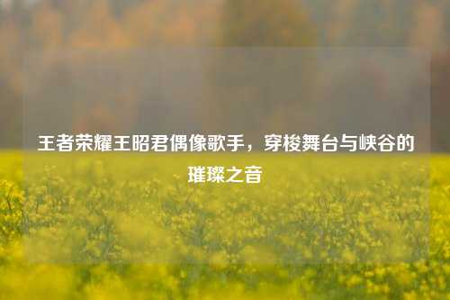 王者荣耀王昭君偶像歌手，穿梭舞台与峡谷的璀璨之音