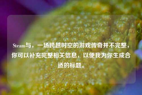 Steam与，一场跨越时空的游戏传奇并不完整，你可以补充完整相关信息，以便我为你生成合适的标题。