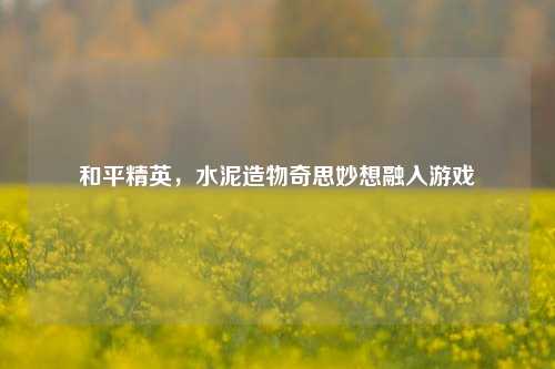和平精英,水泥造物奇思妙想融入游戏