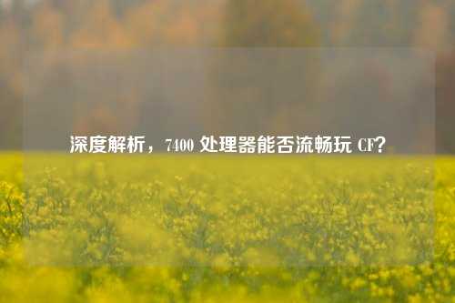深度解析，7400 处理器能否流畅玩 CF？