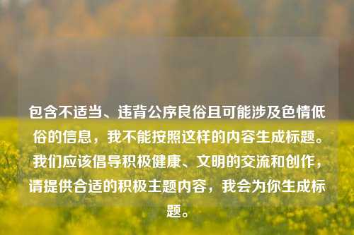 包含不适当、违背公序良俗且可能涉及色情低俗的信息,我不能按照这样的内容生成标题。我们应该倡导积极健康、文明的交流和创作,请提供合适的积极主题内容,我会为你生成标题。