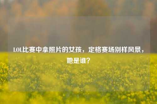 LOL比赛中拿照片的女孩,定格赛场别样风景,她是谁?