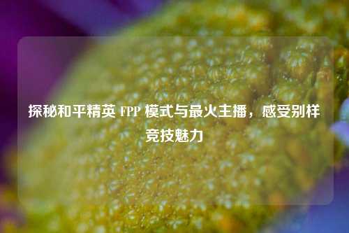 探秘和平精英 FPP 模式与最火主播,感受别样竞技魅力
