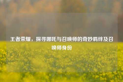 王者荣耀,探寻哪吒与召唤师的奇妙羁绊及召唤师身份