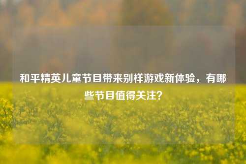 和平精英儿童节目带来别样游戏新体验,有哪些节目值得关注?