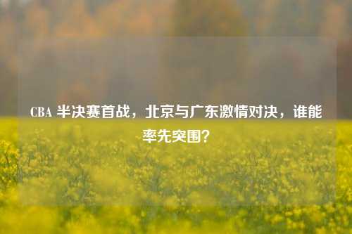 CBA 半决赛首战,北京与广东***对决,谁能率先突围?