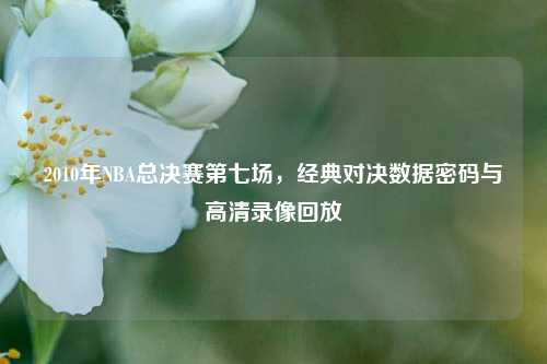 2010年NBA总决赛第七场,经典对决数据密码与高清录像回放