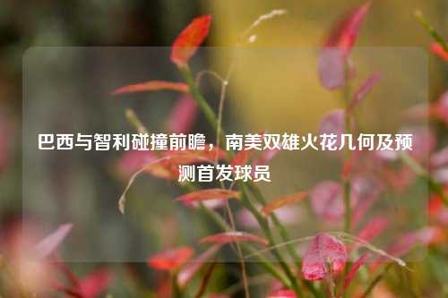 巴西与智利碰撞前瞻,南美双雄火花几何及预测首发球员