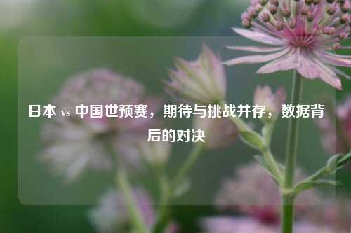 日本 vs 中国世预赛,期待与挑战并存,数据背后的对决