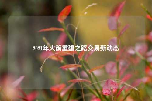 2021年火箭重建之路交易新动态