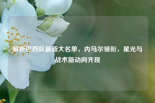 解析巴西队最新大名单,内马尔领衔,星光与战术新动向齐现