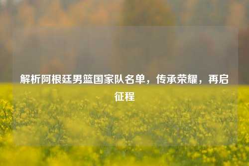 解析阿根廷男篮国家队名单,传承荣耀,再启征程