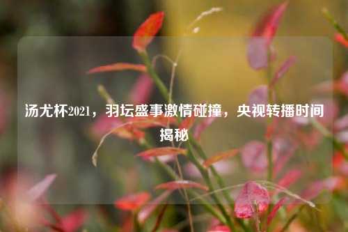 汤尤杯2021,羽坛盛事***碰撞,央视转播时间揭秘