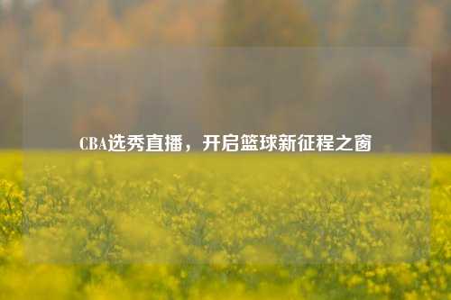 CBA选秀直播,开启篮球新征程之窗