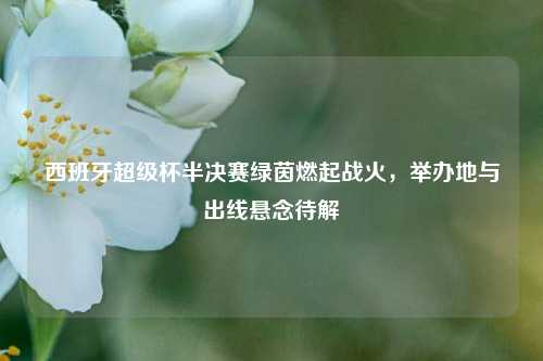 西班牙超级杯半决赛绿茵燃起战火,举办地与出线悬念待解