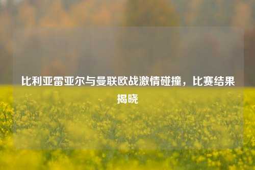 比利亚雷亚尔与曼联欧战***碰撞,比赛结果揭晓