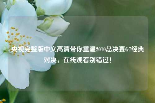 央视完整版中文高清带你重温2010总决赛G7经典对决,在线观看别错过!