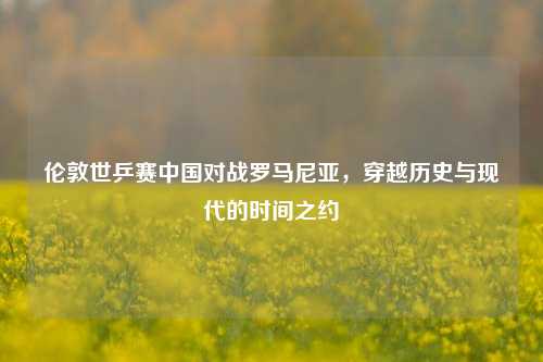 伦敦世乒赛中国对战罗马尼亚,穿越历史与现代的时间之约